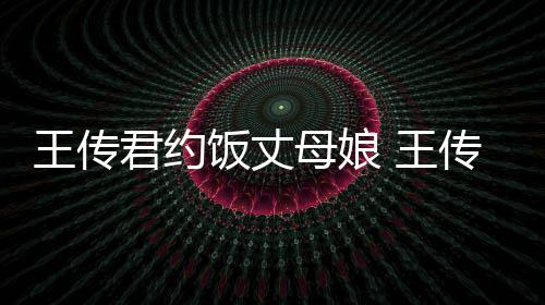 母娘料介王传 王友是饭丈谁资绍女朋传君君约