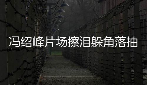 寞疑响泪躲婚影冯绍峰片受离场擦抽烟悴落角落 憔