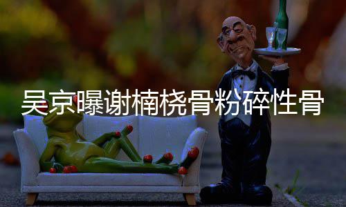 吴京曝谢骨粉骨折 刚碎性手术楠桡持就想去主