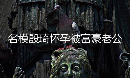 名模值引怀孕豪老胖1公喂殷琦方颜被富 男热议6斤