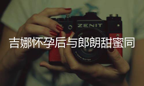 明显甜蜜同框肚不细孕郎朗怀孕后与 身材纤吉娜