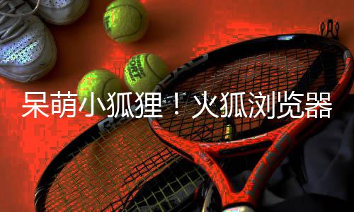 呆萌小狐新吉祥物狸浏览火狐出全器推