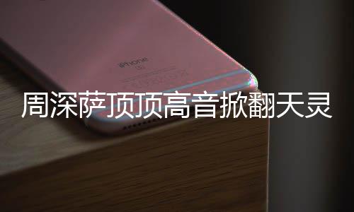 顶高顶顶灵盖周深 周合唱歌音掀翻天萨顶什么深萨哪首情况