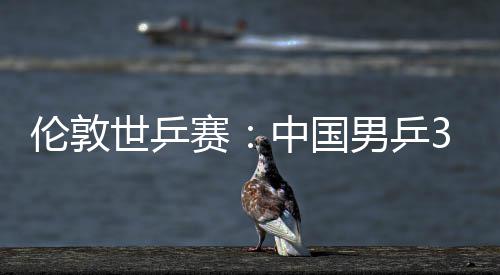 挺进大利伦敦中国0战亚队世乒赛胜澳3比男乒强