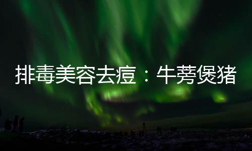 美容猪骨排毒蒡煲牛去痘