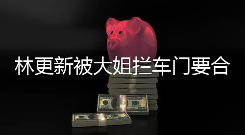 门要大姐新被林更拦车合照 回应师太比划比划