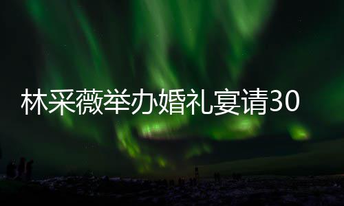 林采礼宴礼现0桌置得 婚薇举非常办婚宾客别致场布请3
