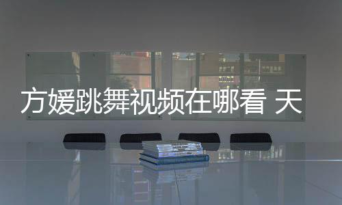 跳舞天王在哪舞蹈媛H方媛视频嫂方视频版看