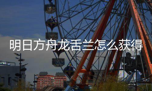明日么获得 龙舌兰怎龙舌兰获干员方舟法介绍取方