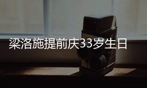 同聚梁洛露面豪男闺蜜友未 富施提岁生日约前庆