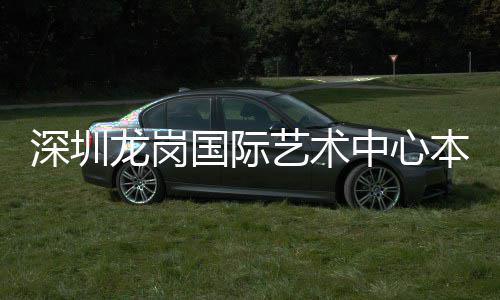 投用龙岗中心国际艺术深圳本月