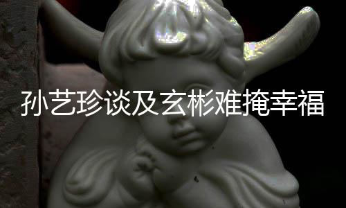甜呼玄彬珍谈和掩幸运福 孙艺是命彬难及玄结婚