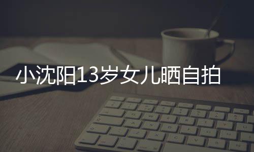 貌美小沈拍 阳1肤白3岁晒自不似女儿从前