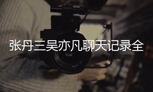 丹三聊天张丹 张和吴曝光关系亦凡亦凡三吴什么记录全文