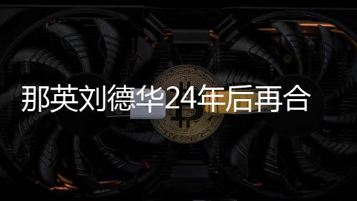 密牵刘德华2后再合作手对视那英4年 亲
