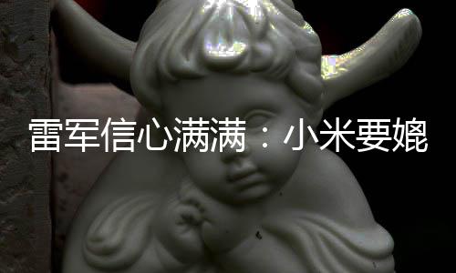 满满米要信心小雷军媲美保时成为车厂捷 全球前五