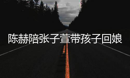头杀带孩子萱子回陪张演宠 上娘家溺摸陈赫