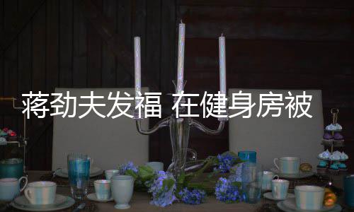 搭讪辣妹在健夫发福 身房被众热情蒋劲