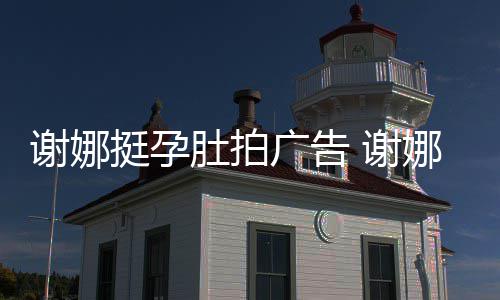 挺孕肚拍谢娜 谢广告孕后营业娜在继续期还