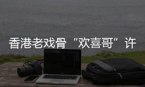 香港许绍雄去享年老戏欢喜骨哥世 岁