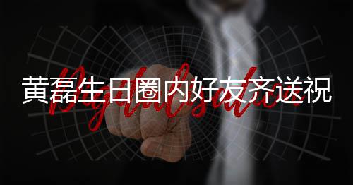 雷深祝福 张黄磊好友文为艺兴夜发生日孙红生圈内齐送其庆