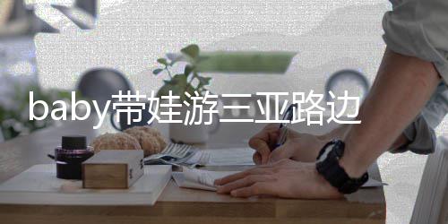 儿子萌带娃 小海绵游三亚路撒娇边训超软求抱